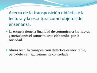 Acerca de la transposición didáctica: la
lectura y la escritura como objetos de
enseñanza.
 La escuela tiene la finalidad de comunicar a las nuevas
generaciones el conocimiento elaborado por la
sociedad.
 Ahora bien, la transposición didáctica es inevitable,
pero debe ser rigurosamente controlada.
 