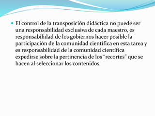  El control de la transposición didáctica no puede ser
una responsabilidad exclusiva de cada maestro, es
responsabilidad de los gobiernos hacer posible la
participación de la comunidad científica en esta tarea y
es responsabilidad de la comunidad científica
expedirse sobre la pertinencia de los “recortes” que se
hacen al seleccionar los contenidos.
 