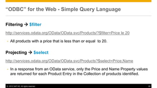 © 2012 SAP AG. All rights reserved. 26
“ODBC” for the Web - Simple Query Language
Filtering  $filter
http://services.odata.org/OData/OData.svc/Products/?$filter=Price le 20
• All products with a price that is less than or equal to 20.
Projecting  $select
http://services.odata.org/OData/OData.svc/Products?$select=Price,Name
• In a response from an OData service, only the Price and Name Property values
are returned for each Product Entry in the Collection of products identified.
 