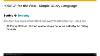 © 2012 SAP AG. All rights reserved. 27
“ODBC” for the Web - Simple Query Language
Sorting  $orderby
http://services.odata.org/OData/OData.svc/Products?$orderby=Rating asc
• All Product Entries returned in ascending order when sorted by the Rating
Property.
 