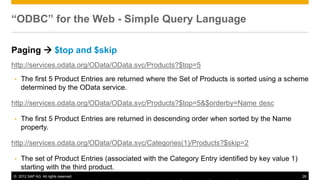 © 2012 SAP AG. All rights reserved. 28
“ODBC” for the Web - Simple Query Language
Paging  $top and $skip
http://services.odata.org/OData/OData.svc/Products?$top=5
• The first 5 Product Entries are returned where the Set of Products is sorted using a scheme
determined by the OData service.
http://services.odata.org/OData/OData.svc/Products?$top=5&$orderby=Name desc
• The first 5 Product Entries are returned in descending order when sorted by the Name
property.
http://services.odata.org/OData/OData.svc/Categories(1)/Products?$skip=2
• The set of Product Entries (associated with the Category Entry identified by key value 1)
starting with the third product.
 
