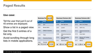 © 2012 SAP AG. All rights reserved. 32
Paged Results
ID Name
0100 SAP
0101 Becker Berlin
0102 DelBont Industries
0103 Talpa
0104 Panorama Studios
0105 TECUM
t 1 2 3 4 5 u 01/06
ID Name
0106 Asia High tech
0107 Laurent
0108 AVANTEL
0109 Telecomunicaciones
Star
0110 Pear Computing
Services
0111 Alpine Systems
Business Partners (45) Business Partners (45)
t 1 2 3 4 5 u 07/12
ID Name
0112 New Line Design
0113 HEPA Tec
0114 Telecomunicaciones
Star
0115 Anav Ideon
0116 Mexican Oil Trading
Company
0117 Meliva
Business Partners (45)
t 1 2 3 4 5 u 13/18
Use case:
Tell the user that just 6 out of
45 entries are displayed.
Show a list in a paged view.
Get the first 5 entries of a
list only.
Avoid scrolling through long
lists in mobile applications.
 