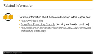 © 2012 SAP AG. All rights reserved. 43
For more information about the topics discussed in this lesson, see:
 http://www.odata.org
 Open Data Protocol by Example (focusing on the Atom protocol)
 http://blogs.msdn.com/b/lightswitch/archive/2012/03/22/lightswitch-
architecture-odata.aspx
Related Information
 