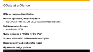 © 2012 SAP AG. All rights reserved. 7
OData at a Glance
URIs for resource identification
Uniform operations, defined by HTTP
• GET, POST, PUT, PATCH, DELETE always mean the same
Well known data formats
• AtomPub & JSON
Query language  “ODBC for the Web”
Schema information  Data model description
Based on entity and relationship model
Hypermedia design patterns
 