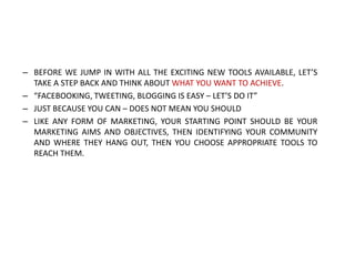 – BEFORE WE JUMP IN WITH ALL THE EXCITING NEW TOOLS AVAILABLE, LET’S
TAKE A STEP BACK AND THINK ABOUT WHAT YOU WANT TO ACHIEVE.
– “FACEBOOKING, TWEETING, BLOGGING IS EASY – LET’S DO IT”
– JUST BECAUSE YOU CAN – DOES NOT MEAN YOU SHOULD
– LIKE ANY FORM OF MARKETING, YOUR STARTING POINT SHOULD BE YOUR
MARKETING AIMS AND OBJECTIVES, THEN IDENTIFYING YOUR COMMUNITY
AND WHERE THEY HANG OUT, THEN YOU CHOOSE APPROPRIATE TOOLS TO
REACH THEM.

 