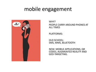 mobile engagement
WHY?
PEOPLE CARRY AROUND PHONES AT
ALL TIMES
PLATFORMS:

OLD SCHOOL:
SMS, MMS, BLUETOOTH
NEW: MOBILE APPLICATIONS, QR
CODES, AUGMENTED REALITY AND
GEO-TARGETING.

 