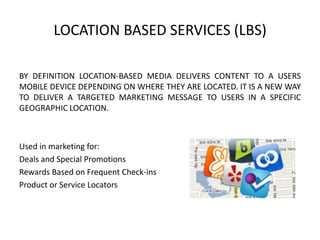 LOCATION BASED SERVICES (LBS)
BY DEFINITION LOCATION-BASED MEDIA DELIVERS CONTENT TO A USERS
MOBILE DEVICE DEPENDING ON WHERE THEY ARE LOCATED. IT IS A NEW WAY
TO DELIVER A TARGETED MARKETING MESSAGE TO USERS IN A SPECIFIC
GEOGRAPHIC LOCATION.

Used in marketing for:
Deals and Special Promotions
Rewards Based on Frequent Check-ins
Product or Service Locators

 