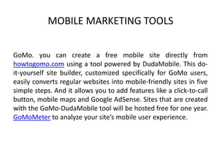 MOBILE MARKETING TOOLS
GoMo. you can create a free mobile site directly from
howtogomo.com using a tool powered by DudaMobile. This doit-yourself site builder, customized specifically for GoMo users,
easily converts regular websites into mobile-friendly sites in five
simple steps. And it allows you to add features like a click-to-call
button, mobile maps and Google AdSense. Sites that are created
with the GoMo-DudaMobile tool will be hosted free for one year.
GoMoMeter to analyze your site’s mobile user experience.

 