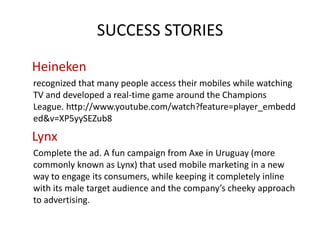 SUCCESS STORIES
Heineken
recognized that many people access their mobiles while watching
TV and developed a real-time game around the Champions
League. http://www.youtube.com/watch?feature=player_embedd
ed&v=XP5yySEZub8

Lynx
Complete the ad. A fun campaign from Axe in Uruguay (more
commonly known as Lynx) that used mobile marketing in a new
way to engage its consumers, while keeping it completely inline
with its male target audience and the company’s cheeky approach
to advertising.

 