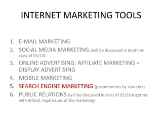 INTERNET MARKETING TOOLS
1. E-MAIL MARKETING
2. SOCIAL MEDIA MARKETING (will be discussed in depth on
class of 05/14)

3. ONLINE ADVERTISING: AFFILIATE MARKETING +
DISPLAY ADVERTISING
4. MOBILE MARKETING
5. SEARCH ENGINE MARKETING (presentations by students)
6. PUBLIC RELATIONS (will be discussed in class of 05/28 together
with ethical, legal issues of the marketing)

 