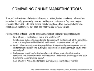 COMPARING ONLINE MARKETING TOOLS
A lot of online tools claim to make you a better, faster marketer. Many also
promise to help you easily connect with your customers. So, how do you
choose? The trick is to pick online marketing tools that not only help you
reach your customers, but also are really easy for you to use
Here are the criteria I use to assess marketing tools for entrepreneurs:
– Ease-of-use: Is the tool easy to use and implement?
– Relationship builder: Can you build a database with the tool and--at the same time-reach, strengthen and build relationships with customers more quickly?
– Quick online campaign-tracking capabilities: Can you analyze what you've sent to
customers and quickly find out if your customers are clicking through your e-mail
campaigns?
– Professional e-mail marketing templates: Are there professional campaign
templates that allow for e-mail and direct-mail capabilities, enabling you and your
business to look marketing savvy?
– Cost-effective: Are costs affordable, averaging less than $30 per month?

http://www.marketthisbook.com/pdf/Entrepreneur_Online_Marketing_Tools_Comparison.pdf

 