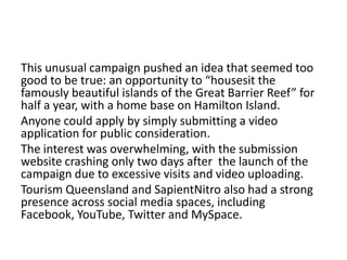 This unusual campaign pushed an idea that seemed too
good to be true: an opportunity to “housesit the
famously beautiful islands of the Great Barrier Reef” for
half a year, with a home base on Hamilton Island.
Anyone could apply by simply submitting a video
application for public consideration.
The interest was overwhelming, with the submission
website crashing only two days after the launch of the
campaign due to excessive visits and video uploading.
Tourism Queensland and SapientNitro also had a strong
presence across social media spaces, including
Facebook, YouTube, Twitter and MySpace.

 