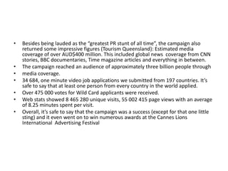 •

•
•
•
•
•
•

Besides being lauded as the “greatest PR stunt of all time”, the campaign also
returned some impressive figures (Tourism Queensland): Estimated media
coverage of over AUD$400 million. This included global news coverage from CNN
stories, BBC documentaries, Time magazine articles and everything in between.
The campaign reached an audience of approximately three billion people through
media coverage.
34 684, one minute video job applications we submitted from 197 countries. It’s
safe to say that at least one person from every country in the world applied.
Over 475 000 votes for Wild Card applicants were received.
Web stats showed 8 465 280 unique visits, 55 002 415 page views with an average
of 8.25 minutes spent per visit.
Overall, it’s safe to say that the campaign was a success (except for that one little
sting) and it even went on to win numerous awards at the Cannes Lions
International Advertising Festival

 