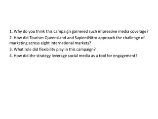1. Why do you think this campaign garnered such impressive media coverage?
2. How did Tourism Queensland and SapientNitro approach the challenge of
marketing across eight international markets?
3. What role did flexibility play in this campaign?
4. How did the strategy leverage social media as a tool for engagement?

 