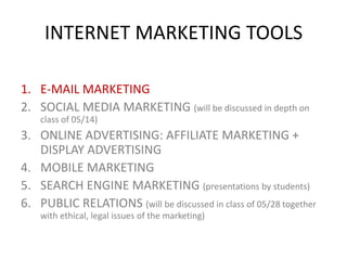 INTERNET MARKETING TOOLS
1. E-MAIL MARKETING
2. SOCIAL MEDIA MARKETING (will be discussed in depth on
class of 05/14)

3. ONLINE ADVERTISING: AFFILIATE MARKETING +
DISPLAY ADVERTISING
4. MOBILE MARKETING
5. SEARCH ENGINE MARKETING (presentations by students)
6. PUBLIC RELATIONS (will be discussed in class of 05/28 together
with ethical, legal issues of the marketing)

 