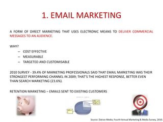 1. EMAIL MARKETING
A FORM OF DIRECT MARKETING THAT USES ELECTRONIC MEANS TO DELIVER COMMERCIAL
MESSAGES TO AN AUDIENCE.
WHY?
– COST EFFECTIVE
– MEASURABLE
– TARGETED AND CUSTOMISABLE
2010 SURVEY - 39.4% OF MARKETING PROFESSIONALS SAID THAT EMAIL MARKETING WAS THEIR
STRONGEST PERFORMING CHANNEL IN 2009; THAT’S THE HIGHEST RESPONSE, BETTER EVEN
THAN SEARCH MARKETING (23.6%).
RETENTION MARKETING – EMAILS SENT TO EXISTING CUSTOMERS

Source: Datran Media, Fourth Annual Marketing & Media Survey, 2010.

 