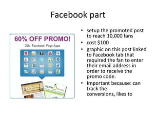Facebook part
• setup the promoted post
to reach 10,000 fans
• cost $100
• graphic on this post linked
to Facebook tab that
required the fan to enter
their email address in
order to receive the
promo code.
• Important because: can
track the
conversions, likes to

 