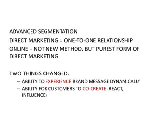 ADVANCED SEGMENTATION
DIRECT MARKETING = ONE-TO-ONE RELATIONSHIP
ONLINE – NOT NEW METHOD, BUT PUREST FORM OF
DIRECT MARKETING
TWO THINGS CHANGED:
– ABILITY TO EXPERIENCE BRAND MESSAGE DYNAMICALLY
– ABILITY FOR CUSTOMERS TO CO-CREATE (REACT,
INFLUENCE)

 