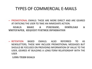 TYPES OF COMMERCIAL E-MAILS
– PROMOTIONAL EMAILS: THESE ARE MORE DIRECT AND ARE GEARED
AT ENTICING THE USER TO TAKE AN IMMEDIATE ACTION.
Goals:
make
a
purchase,
download
a
whitepaper, request further information

– RETENTION
BASED
EMAILS:
ALSO
REFERRED
TO
AS
NEWSLETTERS, THESE MAY INCLUDE PROMOTIONAL MESSAGES BUT
SHOULD BE FOCUSED ON PROVIDING INFORMATION OF VALUE TO THE
USER, GEARED AT BUILDING A LONG-TERM RELATIONSHIP WITH THE
USER
long-term goals

 