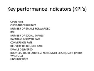Key performance indicators (KPI’s)
OPEN RATE
CLICK-THROUGH RATE
NUMBER OF EMAILS FORWARDED
ROI
NUMBER OF SOCIAL SHARES
DATABASE GROWTH RATE
CONVERSION RATE
DELIVERY OR BOUNCE RATE
EMAILS DELIVERED
BOUNCES: HARD (ADDRESS NO LONGER EXISTS), SOFT (INBOX
WAS FULL)
UNSUBSCRIBES

 