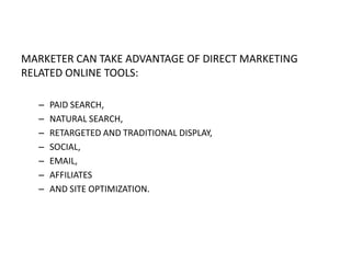 MARKETER CAN TAKE ADVANTAGE OF DIRECT MARKETING
RELATED ONLINE TOOLS:
–
–
–
–
–
–
–

PAID SEARCH,
NATURAL SEARCH,
RETARGETED AND TRADITIONAL DISPLAY,
SOCIAL,
EMAIL,
AFFILIATES
AND SITE OPTIMIZATION.

 