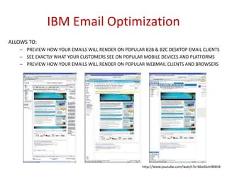 IBM Email Optimization
ALLOWS TO:
– PREVIEW HOW YOUR EMAILS WILL RENDER ON POPULAR B2B & B2C DESKTOP EMAIL CLIENTS
– SEE EXACTLY WHAT YOUR CUSTOMERS SEE ON POPULAR MOBILE DEVICES AND PLATFORMS
– PREVIEW HOW YOUR EMAILS WILL RENDER ON POPULAR WEBMAIL CLIENTS AND BROWSERS

http://www.youtube.com/watch?v=bbsGkJmMkh8

 