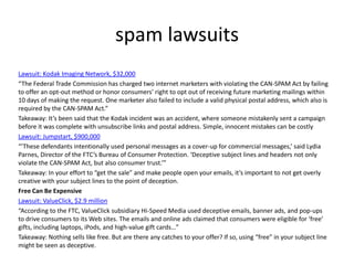 spam lawsuits
Lawsuit: Kodak Imaging Network, $32,000
“The Federal Trade Commission has charged two internet marketers with violating the CAN-SPAM Act by failing
to offer an opt-out method or honor consumers’ right to opt out of receiving future marketing mailings within
10 days of making the request. One marketer also failed to include a valid physical postal address, which also is
required by the CAN-SPAM Act.”
Takeaway: It’s been said that the Kodak incident was an accident, where someone mistakenly sent a campaign
before it was complete with unsubscribe links and postal address. Simple, innocent mistakes can be costly
Lawsuit: Jumpstart, $900,000
“’These defendants intentionally used personal messages as a cover-up for commercial messages,’ said Lydia
Parnes, Director of the FTC’s Bureau of Consumer Protection. ‘Deceptive subject lines and headers not only
violate the CAN-SPAM Act, but also consumer trust.’”
Takeaway: In your effort to “get the sale” and make people open your emails, it’s important to not get overly
creative with your subject lines to the point of deception.
Free Can Be Expensive
Lawsuit: ValueClick, $2.9 million
“According to the FTC, ValueClick subsidiary Hi-Speed Media used deceptive emails, banner ads, and pop-ups
to drive consumers to its Web sites. The emails and online ads claimed that consumers were eligible for ‘free’
gifts, including laptops, iPods, and high-value gift cards…”
Takeaway: Nothing sells like free. But are there any catches to your offer? If so, using “free” in your subject line
might be seen as deceptive.

 