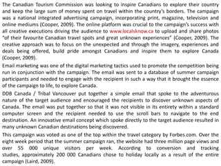 The Canadian Tourism Commission was looking to inspire Canadians to explore their country
and keep the large sum of money spent on travel within the country’s borders. The campaign
was a national integrated advertising campaign, incorporating print, magazine, television and
online mediums (Cooper, 2009). The online platform was crucial to the campaign’s success with
all creative executions driving the audience to www.localsknow.ca to upload and share photos
“of their favourite Canadian travel spots and great unknown experiences” (Cooper, 2009). The
creative approach was to focus on the unexpected and through the imagery, experiences and
deals being offered, build pride amongst Canadians and inspire them to explore Canada
(Cooper, 2009).
Email marketing was one of the digital marketing tactics used to promote the competition being
run in conjunction with the campaign. The email was sent to a database of summer campaign
participants and needed to engage with the recipient in such a way that it brought the essence
of the campaign to life, to explore Canada.
DDB Canada / Tribal Vancouver put together a simple email that spoke to the adventurous
nature of the target audience and encouraged the recipients to discover unknown aspects of
Canada. The email was put together so that it was not visible in its entirety within a standard
computer screen and the recipient needed to use the scroll bars to navigate to the end
destination. An innovative email concept which spoke directly to the target audience resulted in
many unknown Canadian destinations being discovered.
This campaign was voted as one of the top within the travel category by Forbes.com. Over the
eight week period that the summer campaign ran, the website had three million page views and
over 55 000 unique visitors per week. According to conversion and tracking
studies, approximately 200 000 Canadians chose to holiday locally as a result of the entire
campaign (Laird, 2009).

 