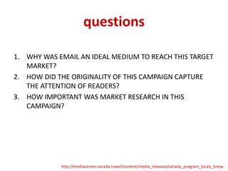 questions
1. WHY WAS EMAIL AN IDEAL MEDIUM TO REACH THIS TARGET
MARKET?
2. HOW DID THE ORIGINALITY OF THIS CAMPAIGN CAPTURE
THE ATTENTION OF READERS?
3. HOW IMPORTANT WAS MARKET RESEARCH IN THIS
CAMPAIGN?

http://mediacentre.canada.travel/content/media_releases/canada_program_locals_know

 