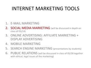 INTERNET MARKETING TOOLS
1. E-MAIL MARKETING
2. SOCIAL MEDIA MARKETING (will be discussed in depth on
class of 05/14)

3. ONLINE ADVERTISING: AFFILIATE MARKETING +
DISPLAY ADVERTISING
4. MOBILE MARKETING
5. SEARCH ENGINE MARKETING (presentations by students)
6. PUBLIC RELATIONS (will be discussed in class of 05/28 together
with ethical, legal issues of the marketing)

 