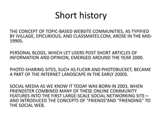 Short history
THE CONCEPT OF TOPIC-BASED WEBSITE COMMUNITIES, AS TYPIFIED
BY IVILLAGE, EPICURIOUS, AND CLASSMATES.COM, AROSE IN THE MID1990S.
PERSONAL BLOGS, WHICH LET USERS POST SHORT ARTICLES OF
INFORMATION AND OPINION, EMERGED AROUND THE YEAR 2000.

PHOTO-SHARING SITES, SUCH AS FLICKR AND PHOTOBUCKET, BECAME
A PART OF THE INTERNET LANDSCAPE IN THE EARLY 2000S.
SOCIAL MEDIA AS WE KNOW IT TODAY WAS BORN IN 2003, WHEN
FRIENDSTER COMBINED MANY OF THESE ONLINE COMMUNITY
FEATURES INTO THE FIRST LARGE-SCALE SOCIAL NETWORKING SITE—
AND INTRODUCED THE CONCEPTS OF “FRIENDS”AND “FRIENDING” TO
THE SOCIAL WEB.

 