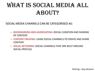What is social media all
about?
SOCIAL MEDIA CHANNELS CAN BE CATEGORISED AS:
– BOOKMARKING AND AGGREGATING: SOCIAL CURATION AND SHARING
OF CONTENT.
– CONTENT CREATING: USING SOCIAL CHANNELS TO CREATE AND SHARE
CONTENT.
– SOCIAL NETWORKS: SOCIAL CHANNELS THAT ARE BUILT AROUND
SOCIAL PROFILES.

Sharing – key element

 