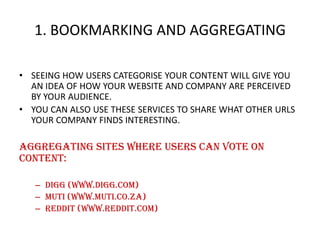 1. BOOKMARKING AND AGGREGATING
• SEEING HOW USERS CATEGORISE YOUR CONTENT WILL GIVE YOU
AN IDEA OF HOW YOUR WEBSITE AND COMPANY ARE PERCEIVED
BY YOUR AUDIENCE.
• YOU CAN ALSO USE THESE SERVICES TO SHARE WHAT OTHER URLS
YOUR COMPANY FINDS INTERESTING.

Aggregating sites where users can vote on
content:
– Digg (www.digg.com)
– Muti (www.muti.co.za)
– Reddit (www.reddit.com)

 