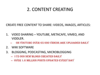 2. CONTENT CREATING
CREATE FREE CONTENT TO SHARE: VIDEOS, IMAGES, ARTICLES:
1. VIDEO SHARING – YOUTUBE, METACAFE, VIMEO, AND
VIDDLER.
–

on youtube over 65 000 videos are uploaded daily

2. WIKI SOFTWARE
3. BLOGGING, PODCASTING, MICROBLOGGING
– 175 000 new blogs created daily
– Over 1.6 million posts updated every day

 