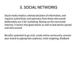 3. SOCIAL NETWORKS
Social media implies a democratisation of information, and
requires authenticity and openness from those who would
deliberately use it for marketing. Relying on the connected
Internet, it means that good stories as well as bad stories spread
and stick around
Benefits: potential to go viral, create online community, connect
your brand to appropriate audience, niche targeting, feedback

 
