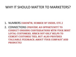 WHY IT SHOULD MATTER TO MARKETERS?

1. NUMBERS (growth, number of users, etc.)
2. CONNECTIONS (provide an opportunity to
conduct ongoing conversations with your most
loyal customers, which not only helps to
cement customer ties, but also provides
valuable feedback about your company and
products)

 
