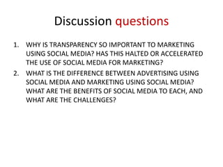 Discussion questions
1. WHY IS TRANSPARENCY SO IMPORTANT TO MARKETING
USING SOCIAL MEDIA? HAS THIS HALTED OR ACCELERATED
THE USE OF SOCIAL MEDIA FOR MARKETING?
2. WHAT IS THE DIFFERENCE BETWEEN ADVERTISING USING
SOCIAL MEDIA AND MARKETING USING SOCIAL MEDIA?
WHAT ARE THE BENEFITS OF SOCIAL MEDIA TO EACH, AND
WHAT ARE THE CHALLENGES?

 