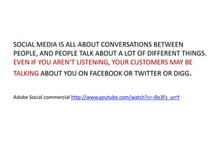 SOCIAL MEDIA IS ALL ABOUT CONVERSATIONS BETWEEN
PEOPLE, AND PEOPLE TALK ABOUT A LOT OF DIFFERENT THINGS.
EVEN IF YOU AREN’T LISTENING, YOUR CUSTOMERS MAY BE
TALKING ABOUT YOU ON FACEBOOK OR TWITTER OR DIGG.
Adobe Social commercial http://www.youtube.com/watch?v=-0o3Fz_urrY

 
