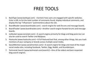 FREE TOOLS
1. BackType (www.backtype.com) - monitors how users are engaged with specific websites.
Enter a URL to list the total number of comments found, display individual comments, and
display the top “influencers” (commenters) about the site.
2. BoardReader (www.boardreader.com) - search engine for web forums and message boards.
3. BoardTracker (www.boardtracker.com)—Another search engine forweb forums and message
boards.
4. IceRocket (www.icerocket.com)—A search engine primarily for blogs and blog posts but can
also be used to search Twitter and MySpace.
5. Hootsuite (www.hootsuite.com)—A full-featured tool that, among other things, lets you track
mentions of your company or brands across multiple social media.
6. SocialMention (www.socialmention.com)—A search engine for blogs and most of the major
social media sites, including Facebook, Twitter, Digg, Reddit, and StumbleUpon.
7. Technorati Search (www.technorati.com/search/)—One of the oldest and best-respected
blog search engines.

 