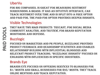 UberVu
For big companies. Is great for measuring sentiment
surrounding a brand. It has an intuitive interface, can
track sentiment over time and is split into a free option
and paid for. The paid for option provides deeper insights.

PAID TOOLS

Visible Technologies
They have two main products TruCast, for social media
community analysis, and TruView, for brand reputation
monitoring and defense.

Buzzlogic
Focused on marketers and PR people, BuzzLogic provides
product feedback and readership statistics and enables
relationship building with influential bloggers and
reLevant product tracking. “BuzzLogic insights” focuses on
engaging with influencers in specific industries.

Brands Eye
Brands Eye focuses on offering services to bloggers for
$1/ month and small businesses for $95/ month. They track
online mentions and track reputation.

 