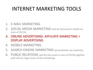 INTERNET MARKETING TOOLS
1. E-MAIL MARKETING
2. SOCIAL MEDIA MARKETING (will be discussed in depth on
class of 05/14)

3. ONLINE ADVERTISING: AFFILIATE MARKETING +
DISPLAY ADVERTISING
4. MOBILE MARKETING
5. SEARCH ENGINE MARKETING (presentations by students)
6. PUBLIC RELATIONS (will be discussed in class of 05/28 together
with ethical, legal issues of the marketing)

 