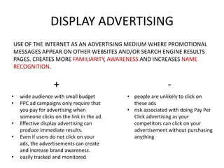 DISPLAY ADVERTISING
USE OF THE INTERNET AS AN ADVERTISING MEDIUM WHERE PROMOTIONAL
MESSAGES APPEAR ON OTHER WEBSITES AND/OR SEARCH ENGINE RESULTS
PAGES. CREATES MORE FAMILIARITY, AWARENESS AND INCREASES NAME
RECOGNITION.

+
•
•
•

•
•

wide audience with small budget
PPC ad campaigns only require that
you pay for advertising when
someone clicks on the link in the ad.
Effective display advertising can
produce immediate results.
Even if users do not click on your
ads, the advertisements can create
and increase brand awareness.
easily tracked and monitored

• people are unlikely to click on
these ads
• risk associated with doing Pay Per
Click advertising as your
competitors can click on your
advertisement without purchasing
anything

 