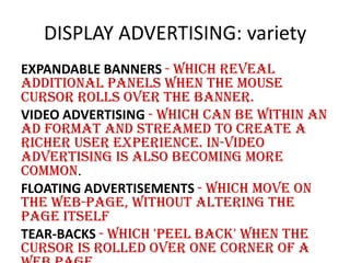DISPLAY ADVERTISING: variety
EXPANDABLE BANNERS - which reveal
additional panels when the mouse
cursor rolls over the banner.
VIDEO ADVERTISING - which can be within an
ad format and streamed to create a
richer user experience. In-video
advertising is also becoming more
common.
FLOATING ADVERTISEMENTS - which move on
the web-page, without altering the
page itself
TEAR-BACKS - which 'peel back' when the
cursor is rolled over one corner of a

 