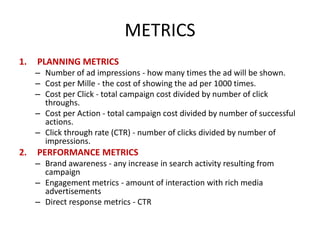 METRICS
1.

PLANNING METRICS
– Number of ad impressions - how many times the ad will be shown.
– Cost per Mille - the cost of showing the ad per 1000 times.
– Cost per Click - total campaign cost divided by number of click
throughs.
– Cost per Action - total campaign cost divided by number of successful
actions.
– Click through rate (CTR) - number of clicks divided by number of
impressions.

2.

PERFORMANCE METRICS
– Brand awareness - any increase in search activity resulting from
campaign
– Engagement metrics - amount of interaction with rich media
advertisements
– Direct response metrics - CTR

 