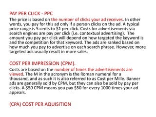 PAY PER CLICK - PPC
The price is based on the number of clicks your ad receives. In other
words, you pay for this ad only if a person clicks on the ad. A typical
price range is 5 cents to $1 per click. Costs for advertisements via
search engines are pay per click (i.e. contextual advertising). The
amount you pay per click will depend on how targeted the keyword is
and the competition for that keyword. The ads are ranked based on
how much you pay to advertise on each search phrase. However, more
targeted ads usually result in more sales.

COST PER IMPRESSION (CPM).
Costs are based on the number of times the advertisements are
viewed. The M in the acronym is the Roman numeral for a
thousand, and as such it is also referred to as Cost per Mille. Banner
ads are generally sold by CPM, but they can also be sold by pay per
clicks. A $50 CPM means you pay $50 for every 1000 times your ad
appears.

(CPA) COST PER AQUISITION

 