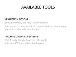 AVAILABLE TOOLS
GENERATING REVENUE
Google AdSense, AdBrite, Yahoo Publisher
matches ads to your website’s content, and you earn money
whenever visitors click on the ads.
TRACKING ONLINE ADVERTISING
Web Trends, Google Analytics , Microsoft
adCenter, AWStats, Yahoo Site Explorer

 