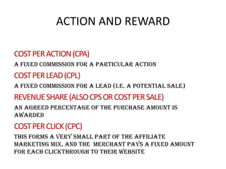 ACTION AND REWARD
COST PER ACTION (CPA)
a fixed commission for a particular action

COST PER LEAD (CPL)
a fixed commission for a lead (i.e. a potential sale)

REVENUE SHARE (ALSO CPS OR COST PER SALE)
an agreed percentage of the purchase amount is
awarded

COST PER CLICK (CPC)
this forms a very small part of the affiliate
marketing mix, and the merchant pays a fixed amount
for each clickthrough to their website

 