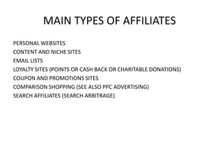 MAIN TYPES OF AFFILIATES
PERSONAL WEBSITES
CONTENT AND NICHE SITES
EMAIL LISTS
LOYALTY SITES (POINTS OR CASH BACK OR CHARITABLE DONATIONS)
COUPON AND PROMOTIONS SITES
COMPARISON SHOPPING (SEE ALSO PPC ADVERTISING)
SEARCH AFFILIATES (SEARCH ARBITRAGE)

 