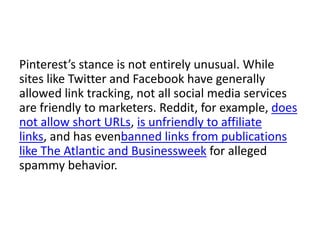 Pinterest’s stance is not entirely unusual. While
sites like Twitter and Facebook have generally
allowed link tracking, not all social media services
are friendly to marketers. Reddit, for example, does
not allow short URLs, is unfriendly to affiliate
links, and has evenbanned links from publications
like The Atlantic and Businessweek for alleged
spammy behavior.

 