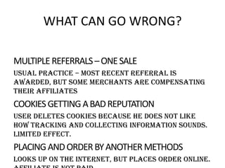 WHAT CAN GO WRONG?
MULTIPLE REFERRALS – ONE SALE
Usual practice – most recent referral is
awarded, but some merchants are compensating
their affiliates

COOKIES GETTING A BAD REPUTATION
User deletes cookies because he does not like
how tracking and collecting information sounds.
Limited effect.

PLACING AND ORDER BY ANOTHER METHODS
Looks up on the internet, but places order online.

 